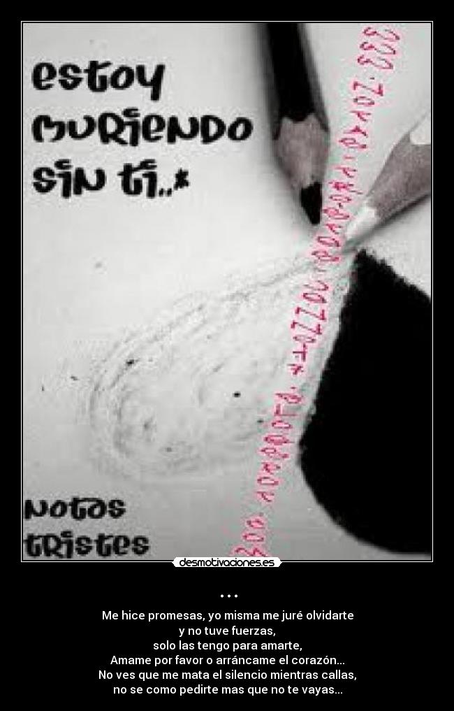 ... - Me hice promesas, yo misma me juré olvidarte
y no tuve fuerzas,
solo las tengo para amarte,
Amame por favor o arráncame el corazón...
No ves que me mata el silencio mientras callas,
no se como pedirte mas que no te vayas...