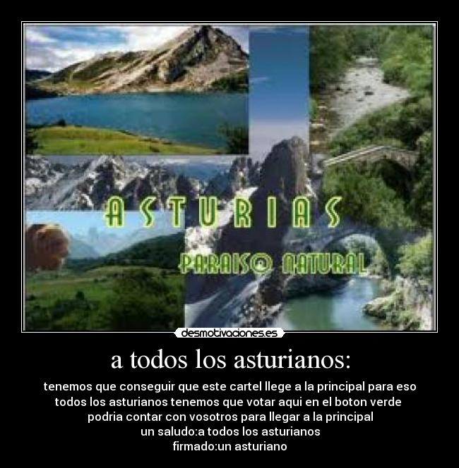 a todos los asturianos: - tenemos que conseguir que este cartel llege a la principal para eso
todos los asturianos tenemos que votar aqui en el boton verde
podria contar con vosotros para llegar a la principal
un saludo:a todos los asturianos
firmado:un asturiano