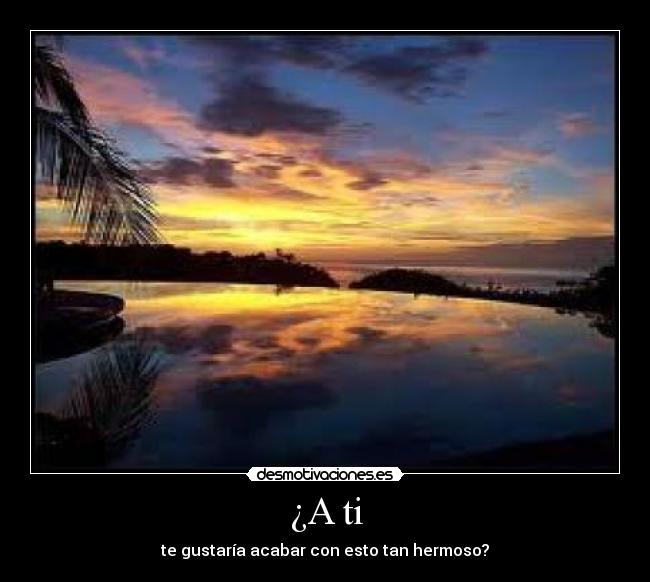 ¿A ti - te gustaría acabar con esto tan hermoso?