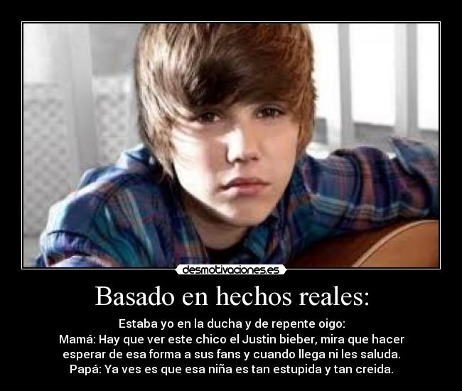 Basado en hechos reales: - Estaba yo en la ducha y de repente oigo:
Mamá: Hay que ver este chico el Justin bieber, mira que hacer
esperar de esa forma a sus fans y cuando llega ni les saluda.
Papá: Ya ves es que esa niña es tan estupida y tan creida.