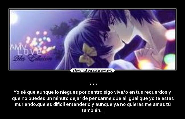... - Yo sé que aunque lo niegues por dentro sigo viva/o en tus recuerdos y
que no puedes un minuto dejar de pensarme,que al igual que yo te estas
muriendo,que es difícil entenderlo y aunque ya no quieras me amas tú
también...