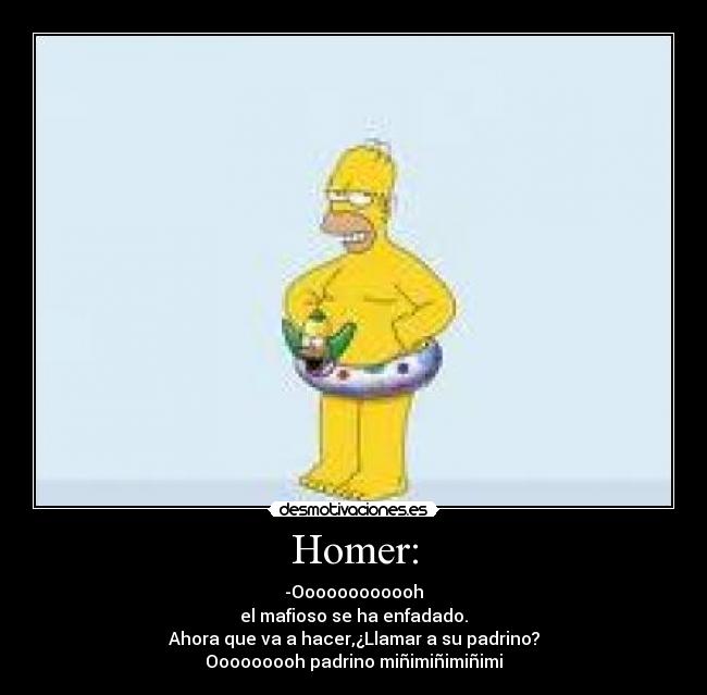 Homer: - -Oooooooooooh
el mafioso se ha enfadado.
Ahora que va a hacer,¿Llamar a su padrino?
Ooooooooh padrino miñimiñimiñimi