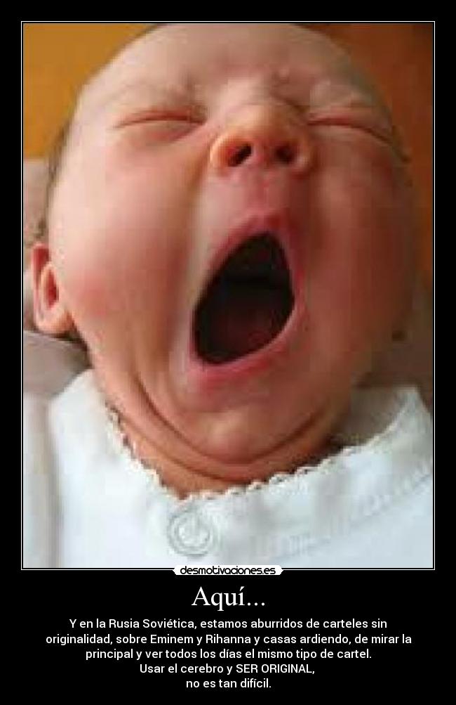 Aquí... - Y en la Rusia Soviética, estamos aburridos de carteles sin
originalidad, sobre Eminem y Rihanna y casas ardiendo, de mirar la
principal y ver todos los días el mismo tipo de cartel.
Usar el cerebro y SER ORIGINAL, 
no es tan difícil.
