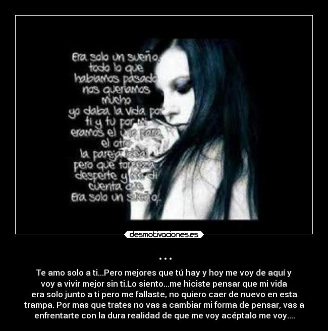 ... - Te amo solo a ti...Pero mejores que tú hay y hoy me voy de aquí y
voy a vivir mejor sin ti.Lo siento...me hiciste pensar que mi vida
era solo junto a ti pero me fallaste, no quiero caer de nuevo en esta
trampa. Por mas que trates no vas a cambiar mi forma de pensar, vas a
enfrentarte con la dura realidad de que me voy acéptalo me voy....