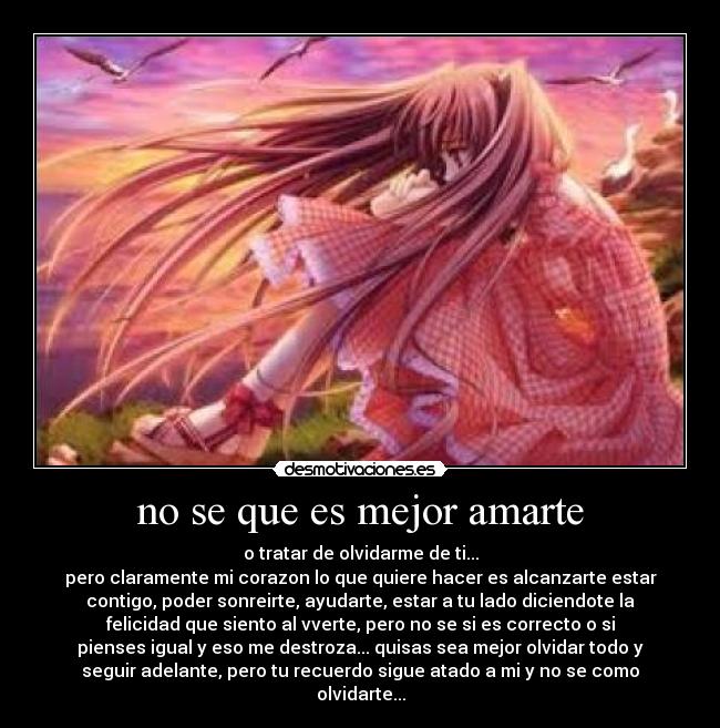 no se que es mejor amarte - o tratar de olvidarme de ti...
pero claramente mi corazon lo que quiere hacer es alcanzarte estar
contigo, poder sonreirte, ayudarte, estar a tu lado diciendote la
felicidad que siento al vverte, pero no se si es correcto o si
pienses igual y eso me destroza... quisas sea mejor olvidar todo y
seguir adelante, pero tu recuerdo sigue atado a mi y no se como
olvidarte...