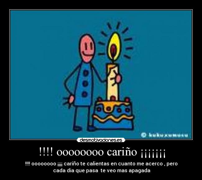 !!!! oooooooo cariño ¡¡¡¡¡¡¡ - !!!! oooooooo ¡¡¡¡ cariño te calientas en cuanto me acerco , pero
cada dia que pasa te veo mas apagada