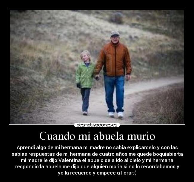 Cuando mi abuela murio - Aprendi algo de mi hermana mi madre no sabia explicarselo y con las
sabias respuestas de mi hermana de cuatro años me quede boquiabierta
mi madre le dijo:Valentina el abuelo se a ido al cielo y mi hermana
respondio:la abuela me dijo que alguien moria si no lo recordabamos y
yo la recuerdo y empece a llorar:(