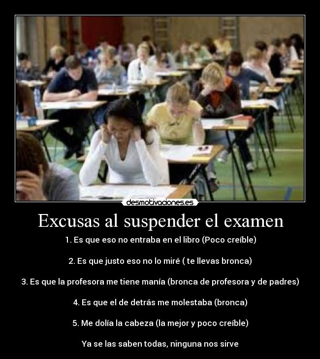 Excusas al suspender el examen - 1. Es que eso no entraba en el libro (Poco creíble)
2. Es que justo eso no lo miré ( te llevas bronca)
3. Es que la profesora me tiene manía (bronca de profesora y de padres)
4. Es que el de detrás me molestaba (bronca)
5. Me dolía la cabeza (la mejor y poco creíble)
Ya se las saben todas, ninguna nos sirve