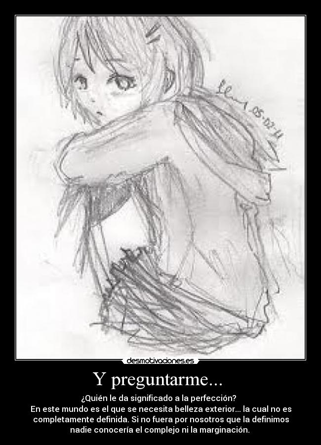 Y preguntarme... - ¿Quién le da significado a la perfección?
En este mundo es el que se necesita belleza exterior... la cual no es
completamente definida. Si no fuera por nosotros que la definimos
nadie conocería el complejo ni la marginación.