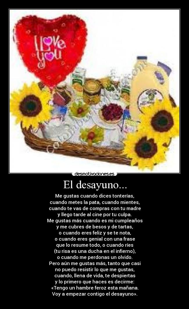 El desayuno... - Me gustas cuando dices tonterías,
cuando metes la pata, cuando mientes,
cuando te vas de compras con tu madre
y llego tarde al cine por tu culpa.
Me gustas más cuando es mi cumpleaños
y me cubres de besos y de tartas,
o cuando eres feliz y se te nota,
o cuando eres genial con una frase
que lo resume todo, o cuando ríes
(tu risa es una ducha en el infierno),
o cuando me perdonas un olvido.
Pero aún me gustas más, tanto que casi
no puedo resistir lo que me gustas,
cuando, llena de vida, te despiertas
y lo primero que haces es decirme:
«Tengo un hambre feroz esta mañana.
Voy a empezar contigo el desayuno».