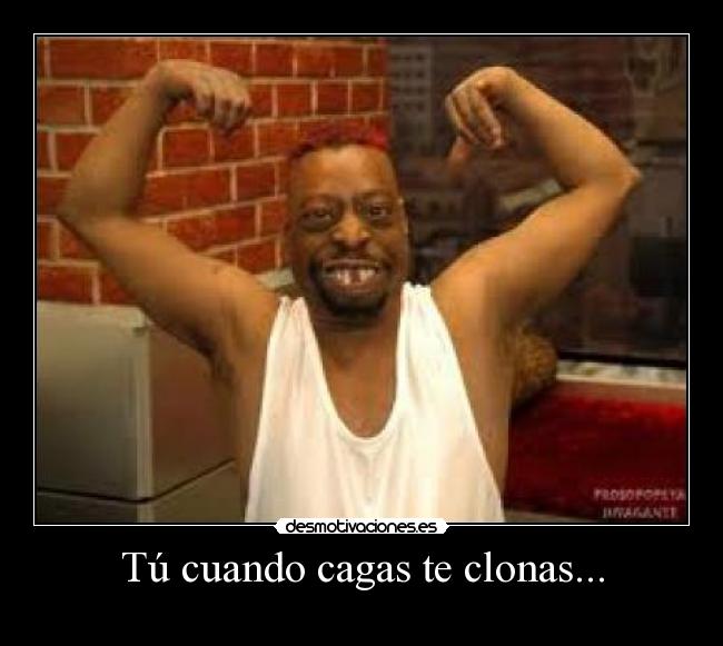 Tú cuando cagas te clonas... -
