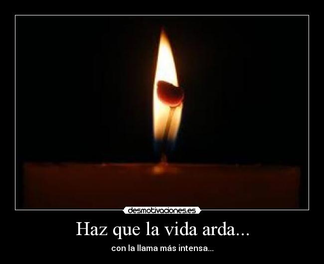 Haz que la vida arda... - con la llama más intensa...
