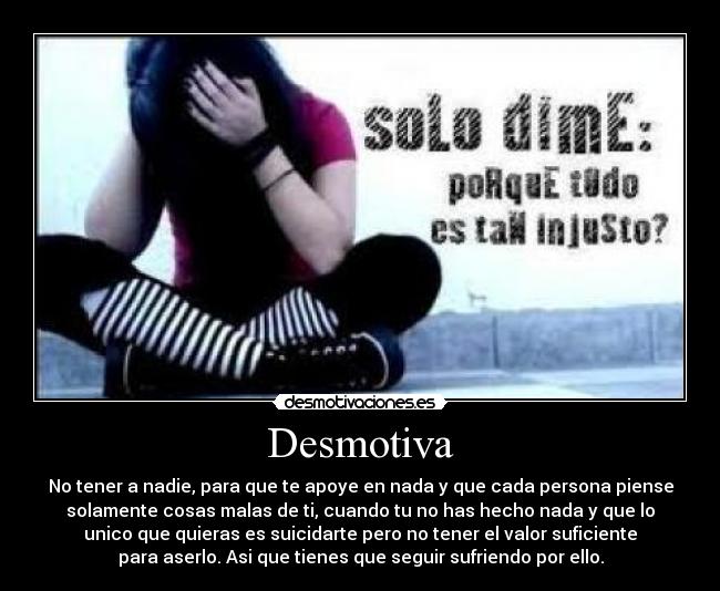 Desmotiva - No tener a nadie, para que te apoye en nada y que cada persona piense
solamente cosas malas de ti, cuando tu no has hecho nada y que lo
unico que quieras es suicidarte pero no tener el valor suficiente
para aserlo. Asi que tienes que seguir sufriendo por ello.