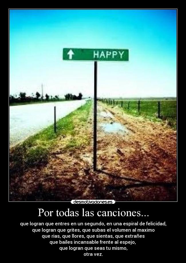 Por todas las canciones... - que logran que entres en un segundo, en una espiral de felicidad,
que logran que grites, que subas el volumen al maximo
que rias, que llores, que sientas, que extrañes
que bailes incansable frente al espejo,
que logran que seas tu mismo,
otra vez.