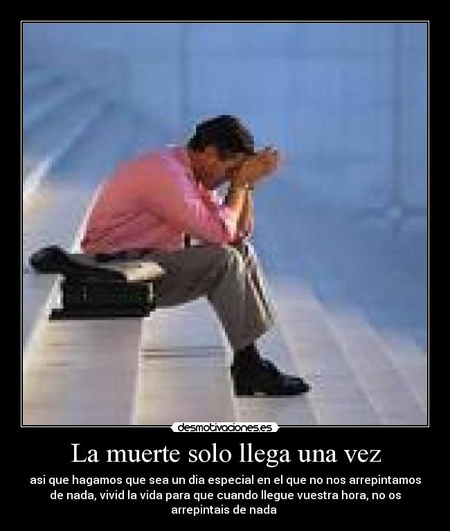 La muerte solo llega una vez - asi que hagamos que sea un dia especial en el que no nos arrepintamos
de nada, vivid la vida para que cuando llegue vuestra hora, no os
arrepintais de nada 