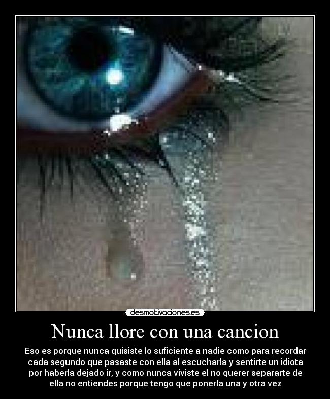 Nunca llore con una cancion - Eso es porque nunca quisiste lo suficiente a nadie como para recordar
cada segundo que pasaste con ella al escucharla y sentirte un idiota
por haberla dejado ir, y como nunca viviste el no querer separarte de
ella no entiendes porque tengo que ponerla una y otra vez