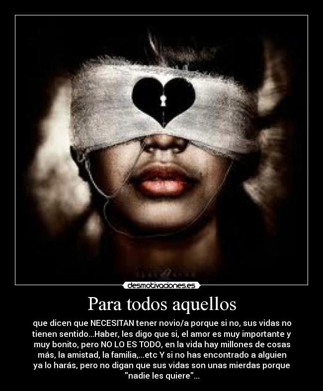 Para todos aquellos - que dicen que NECESITAN tener novio/a porque si no, sus vidas no
tienen sentido...Haber, les digo que si, el amor es muy importante y
muy bonito, pero NO LO ES TODO, en la vida hay millones de cosas
más, la amistad, la familia,...etc Y si no has encontrado a alguien
ya lo harás, pero no digan que sus vidas son unas mierdas porque
nadie les quiere...