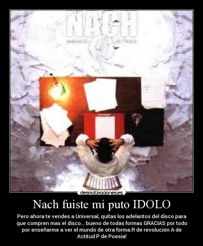 Nach fuiste mi puto IDOLO - Pero ahora te vendes a Universal, quitas los adelantos del disco para
que compren mas el disco... bueno de todas formas GRACIAS por todo
por enseñarme a ver el mundo de otra forma.R de revolución A de
Actitud P de Poesia!