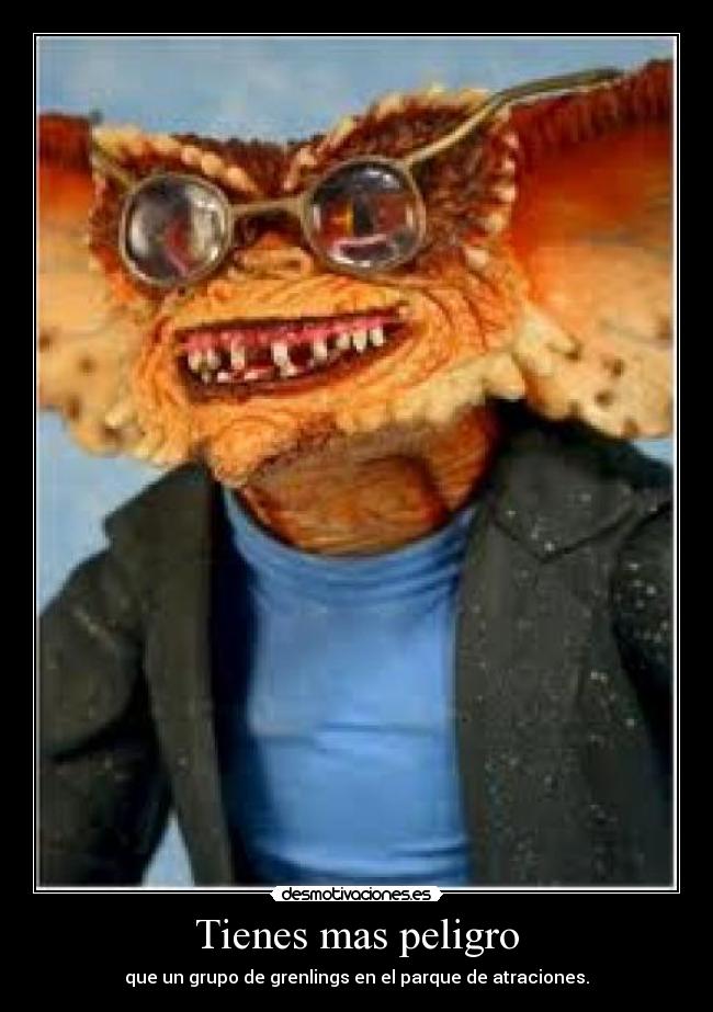 Tienes mas peligro -