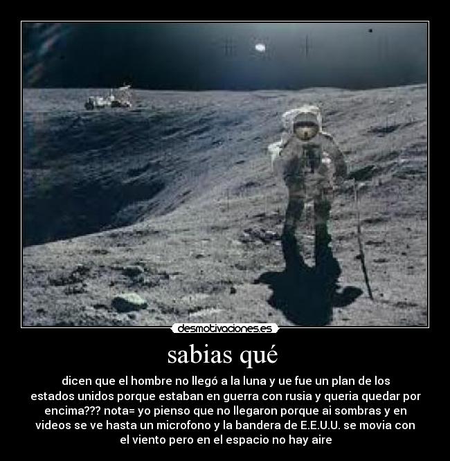 sabias qué  - dicen que el hombre no llegó a la luna y ue fue un plan de los
estados unidos porque estaban en guerra con rusia y queria quedar por
encima??? nota= yo pienso que no llegaron porque ai sombras y en
videos se ve hasta un microfono y la bandera de E.E.U.U. se movia con
el viento pero en el espacio no hay aire