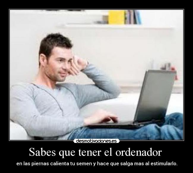 Sabes que tener el ordenador - en las piernas calienta tu semen y hace que salga mas al estimularlo.