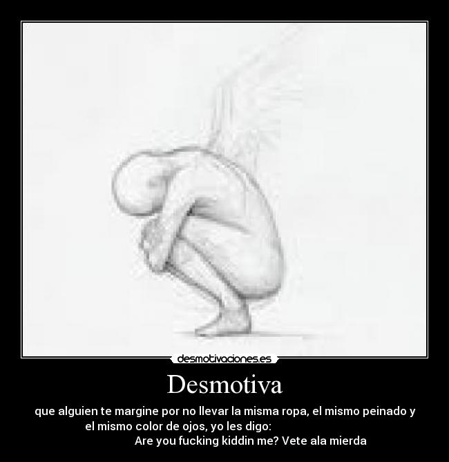Desmotiva - que alguien te margine por no llevar la misma ropa, el mismo peinado y
el mismo color de ojos, yo les digo:
Are you fucking kiddin me? Vete ala mierda