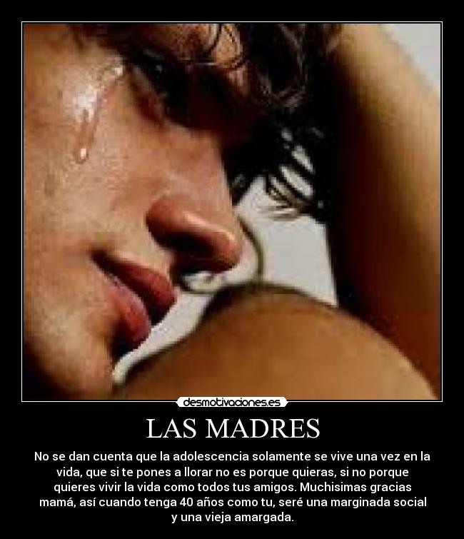 LAS MADRES - No se dan cuenta que la adolescencia solamente se vive una vez en la
vida, que si te pones a llorar no es porque quieras, si no porque
quieres vivir la vida como todos tus amigos. Muchisimas gracias
mamá, así cuando tenga 40 años como tu, seré una marginada social
y una vieja amargada.