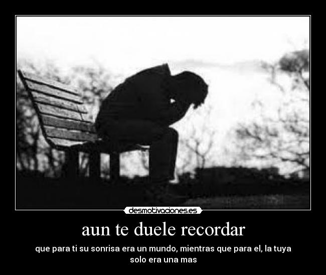 aun te duele recordar - que para ti su sonrisa era un mundo, mientras que para el, la tuya solo era una mas