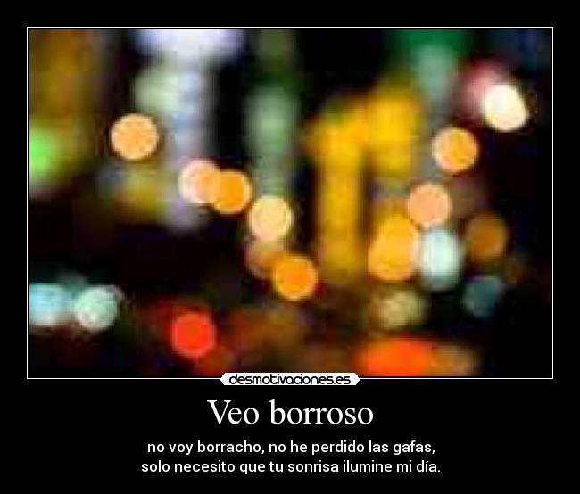 Veo borroso - no voy borracho, no he perdido las gafas,
solo necesito que tu sonrisa ilumine mi día.