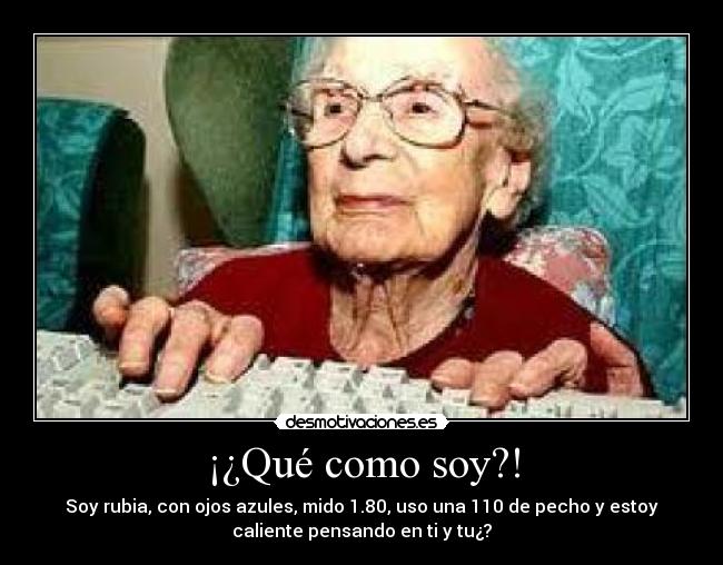 ¡¿Qué como soy?! - Soy rubia, con ojos azules, mido 1.80, uso una 110 de pecho y estoy
caliente pensando en ti y tu¿?