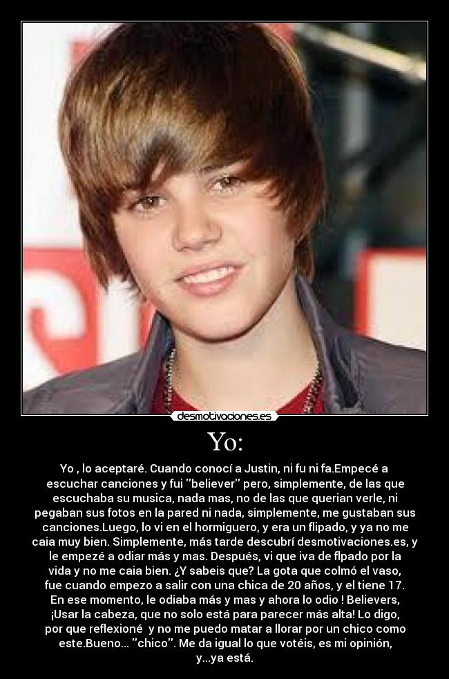 Yo: - Yo , lo aceptaré. Cuando conocí a Justin, ni fu ni fa.Empecé a
escuchar canciones y fui believer pero, simplemente, de las que
escuchaba su musica, nada mas, no de las que querian verle, ni
pegaban sus fotos en la pared ni nada, simplemente, me gustaban sus
canciones.Luego, lo vi en el hormiguero, y era un flipado, y ya no me
caia muy bien. Simplemente, más tarde descubrí desmotivaciones.es, y
le empezé a odiar más y mas. Después, vi que iva de flpado por la
vida y no me caia bien. ¿Y sabeis que? La gota que colmó el vaso,
fue cuando empezo a salir con una chica de 20 años, y el tiene 17.
En ese momento, le odiaba más y mas y ahora lo odio ! Believers,
¡Usar la cabeza, que no solo está para parecer más alta! Lo digo,
por que reflexioné  y no me puedo matar a llorar por un chico como
este.Bueno... chico. Me da igual lo que votéis, es mi opinión,
y...ya está.