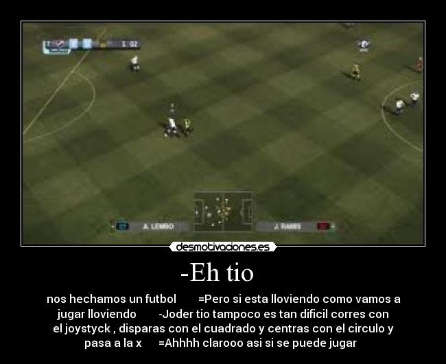 -Eh tio   - nos hechamos un futbol        =Pero si esta lloviendo como vamos a
jugar lloviendo        -Joder tio tampoco es tan dificil corres con
el joystyck , disparas con el cuadrado y centras con el circulo y
pasa a la x      =Ahhhh clarooo asi si se puede jugar  