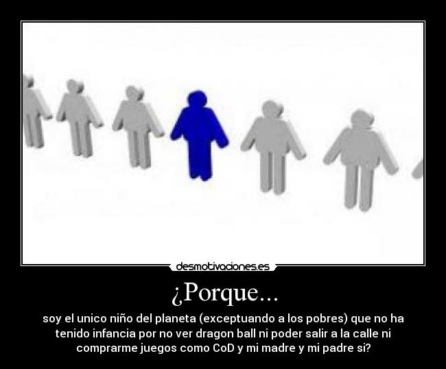 ¿Porque... - soy el unico niño del planeta (exceptuando a los pobres) que no ha
tenido infancia por no ver dragon ball ni poder salir a la calle ni
comprarme juegos como CoD y mi madre y mi padre si?