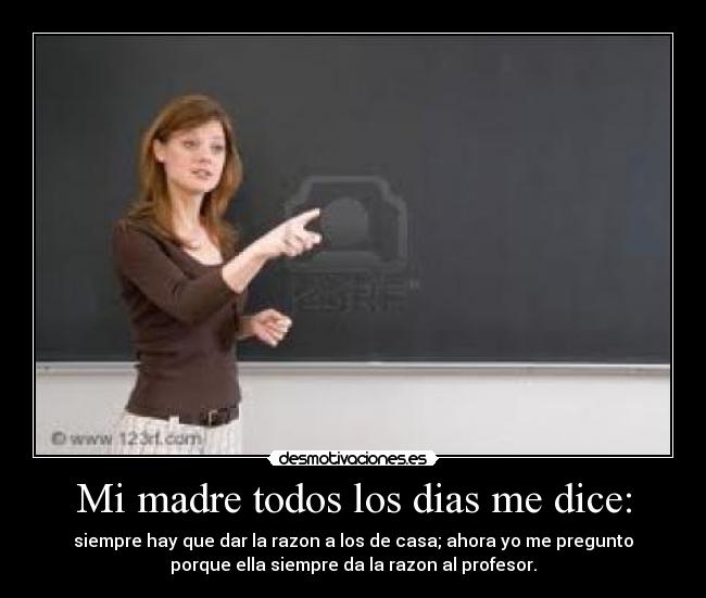 Mi madre todos los dias me dice: - siempre hay que dar la razon a los de casa; ahora yo me pregunto
porque ella siempre da la razon al profesor.