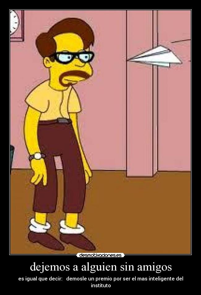 dejemos a alguien sin amigos - es igual que decir: demosle un premio por ser el mas inteligente del instituto