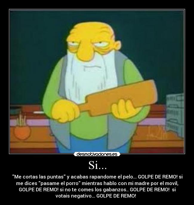 Si... - Me cortas las puntas y acabas rapandome el pelo... GOLPE DE REMO! si
me dices pasame el porro mientras hablo con mi madre por el movil,
GOLPE DE REMO! si no te comes los gabanzos.. GOLPE DE REMO! si
votais negativo... GOLPE DE REMO!