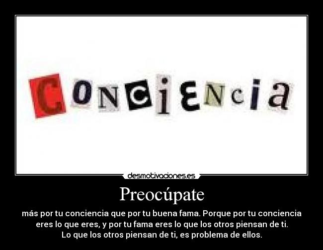 Preocúpate - más por tu conciencia que por tu buena fama. Porque por tu conciencia
eres lo que eres, y por tu fama eres lo que los otros piensan de ti.
Lo que los otros piensan de ti, es problema de ellos.