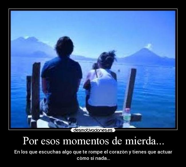 Por esos momentos de mierda... - En los que escuchas algo que te rompe el corazòn y tienes que actuar còmo si nada...