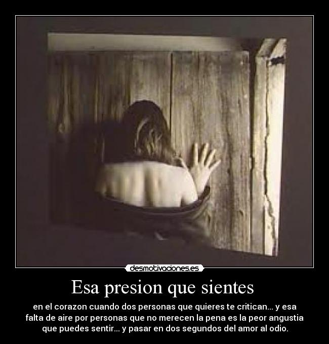 Esa presion que sientes  - en el corazon cuando dos personas que quieres te critican... y esa
falta de aire por personas que no merecen la pena es la peor angustia
que puedes sentir... y pasar en dos segundos del amor al odio.