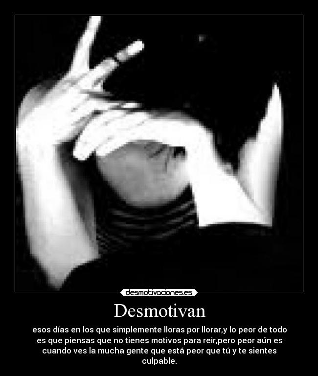 Desmotivan - esos días en los que simplemente lloras por llorar,y lo peor de todo
es que piensas que no tienes motivos para reir,pero peor aún es
cuando ves la mucha gente que está peor que tú y te sientes
culpable.