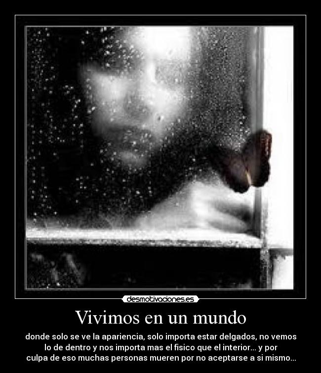 Vivimos en un mundo - donde solo se ve la apariencia, solo importa estar delgados, no vemos
lo de dentro y nos importa mas el fisico que el interior... y por
culpa de eso muchas personas mueren por no aceptarse a si mismo...