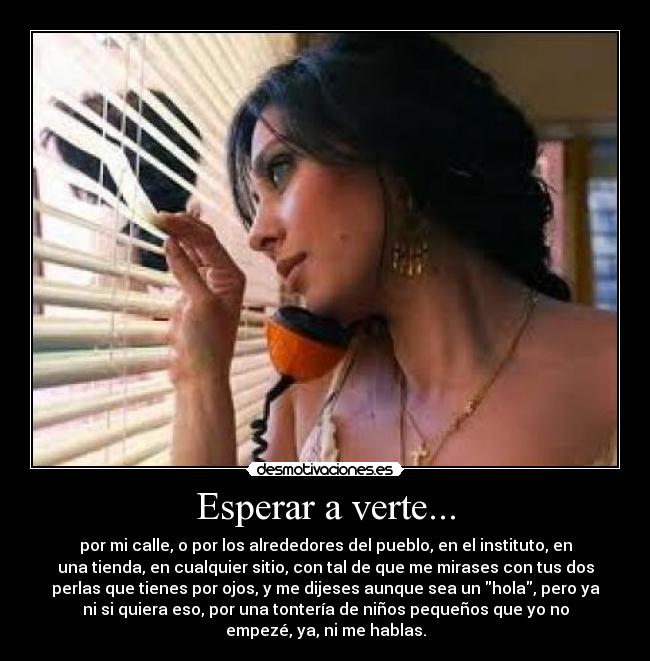 Esperar a verte... - por mi calle, o por los alrededores del pueblo, en el instituto, en
una tienda, en cualquier sitio, con tal de que me mirases con tus dos
perlas que tienes por ojos, y me dijeses aunque sea un hola, pero ya
ni si quiera eso, por una tontería de niños pequeños que yo no
empezé, ya, ni me hablas.