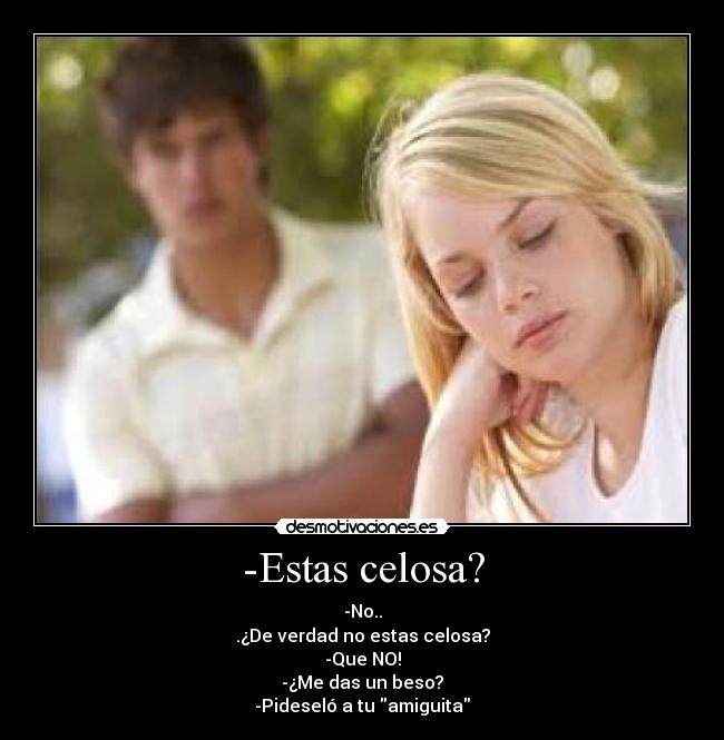 -Estas celosa? - -No..
.¿De verdad no estas celosa?
-Que NO!
-¿Me das un beso?
-Pideseló a tu amiguita