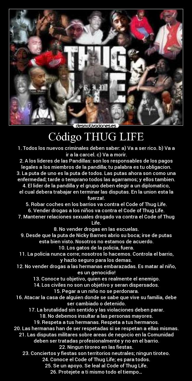 Código THUG LIFE - 1. Todos los nuevos criminales deben saber: a) Va a ser rico. b) Va a
ir a la carcel. c) Va a morir.
2. A los lideres de las Pandillas: son los responsables de los pagos
legales a los miembros de la pandilla; tu palabra es tu obligacion.
3. La puta de uno es la puta de todos. Las putas ahora son como una
enfermedad; tarde o temprano todos las agarramos; y ellos tambien.
4. El lider de la pandilla y el grupo deben elegir a un diplomatico,
el cual debera trabajar en terminar las disputas. En la union esta la
fuerza!.
5. Robar coches en los barrios va contra el Code of Thug Life.
6. Vender drogas a los niños va contra el Code of Thug Life.
7. Mantener relaciones sexuales drogado va contra el Code of Thug
Life.
8. No vender drogas en las escuelas.
9. Desde que la puta de Nicky Barnes abrio su boca; irse de putas
esta bien visto. Nosotros no estamos de acuerdo.
10. Los gatos de la policia, fuera.
11. La policia nunca corre; nosotros lo hacemos. Controla el barrio,
y hazlo seguro para los demas.
12. No vender drogas a las hermanas embarazadas. Es matar al niño,
es un genocidio!
13. Conoce tu objetivo, quien es realmente el enemigo.
14. Los civiles no son un objetivo y seran dispersados.
15. Pegar a un niño no se perdonara.
16. Atacar la casa de alguien donde se sabe que vive su familia, debe
ser cambiado o detenido.
17. La brutalidad sin sentido y las violaciones deben parar.
18. No debemos insultar a las personas mayores.
19. Respeta a tus hermanas. Respeta a tus hermanos.
20. Las hermanas han de ser respetadas si se respetan a ellas mismas.
21. Las disputas militares sobre areas de negocio en la Comunidad
deben ser tratadas profesionalmente y no en el barrio.
22. Ningun tiroreo en las fiestas.
23. Conciertos y fiestas son territorios neutrales; ningun tiroteo.
24. Conoce el Code of Thug Life; es para todos.
25. Se un apoyo. Se leal al Code of Thug Life.
26. Protejete a ti mismo todo el tiempo…