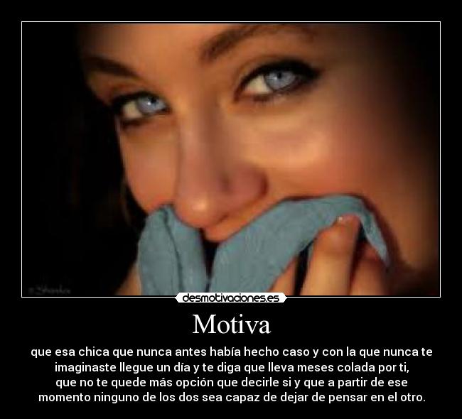 Motiva - que esa chica que nunca antes había hecho caso y con la que nunca te
imaginaste llegue un día y te diga que lleva meses colada por ti,
que no te quede más opción que decirle si y que a partir de ese
momento ninguno de los dos sea capaz de dejar de pensar en el otro.