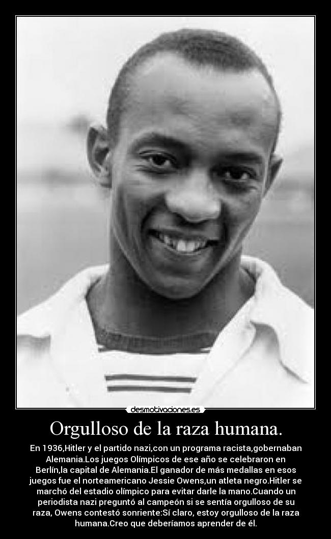 Orgulloso de la raza humana. - En 1936,Hitler y el partido nazi,con un programa racista,gobernaban
Alemania.Los juegos Olímpicos de ese año se celebraron en
Berlín,la capital de Alemania.El ganador de más medallas en esos
juegos fue el norteamericano Jessie Owens,un atleta negro.Hitler se
marchó del estadio olímpico para evitar darle la mano.Cuando un
periodista nazi preguntó al campeón si se sentía orgulloso de su
raza, Owens contestó sonriente:Sí claro, estoy orgulloso de la raza
humana.Creo que deberíamos aprender de él.