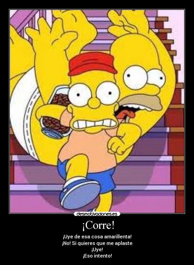 ¡Corre! - ¡Uye de esa cosa amarillenta!
¡No! Si quieres que me aplaste
¡Uye!
¡Eso intento!