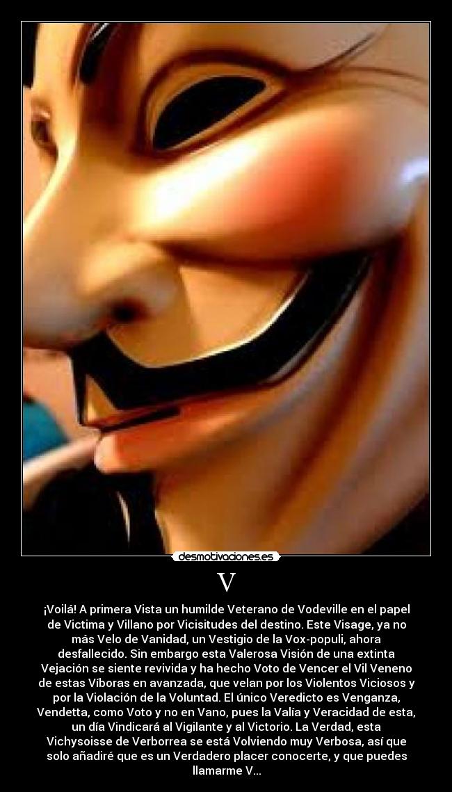 V - ¡Voilá! A primera Vista un humilde Veterano de Vodeville en el papel
de Victima y Villano por Vicisitudes del destino. Este Visage, ya no
más Velo de Vanidad, un Vestigio de la Vox-populi, ahora
desfallecido. Sin embargo esta Valerosa Visión de una extinta
Vejación se siente revivida y ha hecho Voto de Vencer el Vil Veneno
de estas Víboras en avanzada, que velan por los Violentos Viciosos y
por la Violación de la Voluntad. El único Veredicto es Venganza,
Vendetta, como Voto y no en Vano, pues la Valía y Veracidad de esta,
un día Vindicará al Vigilante y al Victorio. La Verdad, esta
Vichysoisse de Verborrea se está Volviendo muy Verbosa, así que
solo añadiré que es un Verdadero placer conocerte, y que puedes
llamarme V...