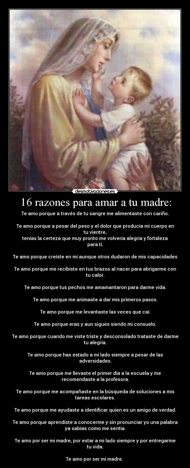 16 razones para amar a tu madre: - Te amo porque a través de tu sangre me alimentaste con cariño.

Te amo porque a pesar del peso y el dolor que producía mi cuerpo en
tu vientre,
tenías la certeza que muy pronto me volvería alegría y fortaleza
para ti.

Te amo porque creíste en mí aunque otros dudaron de mis capacidades
.
Te amo porque me recibiste en tus brazos al nacer para abrigarme con
tu calor.

Te amo porque tus pechos me amamantaron para darme vida.

Te amo porque me animaste a dar mis primeros pasos.

Te amo porque me levantaste las veces que caí.

Te amo porque eras y aun sigues siendo mi consuelo.

Te amo porque cuando me viste triste y desconsolado trataste de darme
tu alegría.

Te amo porque has estado a mi lado siempre a pesar de las
adversidades.

Te amo porque me llevaste el primer día a la escuela y me
recomendaste a la profesora.

Te amo porque me acompañaste en la búsqueda de soluciones a mis
tareas escolares.

Te amo porque me ayudaste a identificar quien es un amigo de verdad.

Te amo porque aprendiste a conocerme y sin pronunciar yo una palabra
ya sabías como me sentía.

Te amo por ser mi madre, por estar a mi lado siempre y por entregarme
tu vida.

Te amo por ser mi madre. 