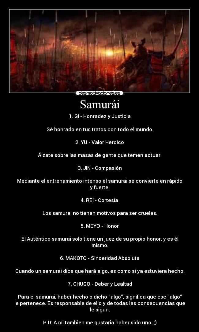 Samurái - 1. GI - Honradez y Justicia
Sé honrado en tus tratos con todo el mundo.
2. YU - Valor Heroico
Álzate sobre las masas de gente que temen actuar.
3. JIN - Compasión
Mediante el entrenamiento intenso el samurai se convierte en rápido
y fuerte.
4. REI - Cortesía
Los samurai no tienen motivos para ser crueles.
5. MEYO - Honor
El Auténtico samurai solo tiene un juez de su propio honor, y es él
mismo.
6. MAKOTO - Sinceridad Absoluta
Cuando un samurai dice que hará algo, es como si ya estuviera hecho.
7. CHUGO - Deber y Lealtad
Para el samurai, haber hecho o dicho algo, significa que ese algo
le pertenece. Es responsable de ello y de todas las consecuencias que
le sigan.
P.D: A mi tambien me gustaria haber sido uno. ;)